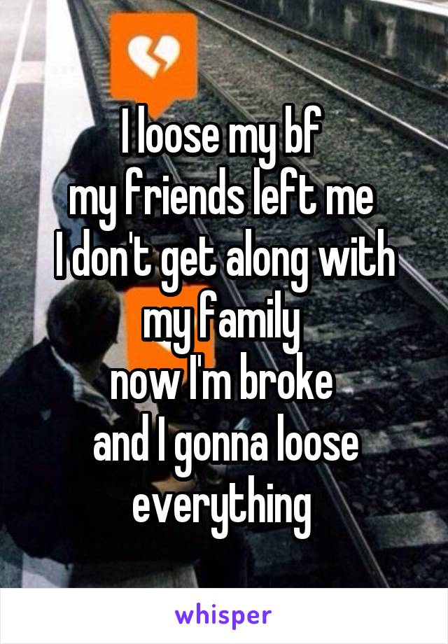 I loose my bf 
my friends left me 
I don't get along with my family 
now I'm broke 
and I gonna loose everything 