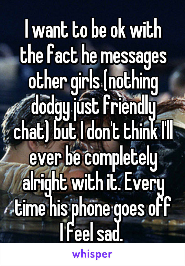 I want to be ok with the fact he messages other girls (nothing dodgy just friendly chat) but I don't think I'll ever be completely alright with it. Every time his phone goes off I feel sad. 