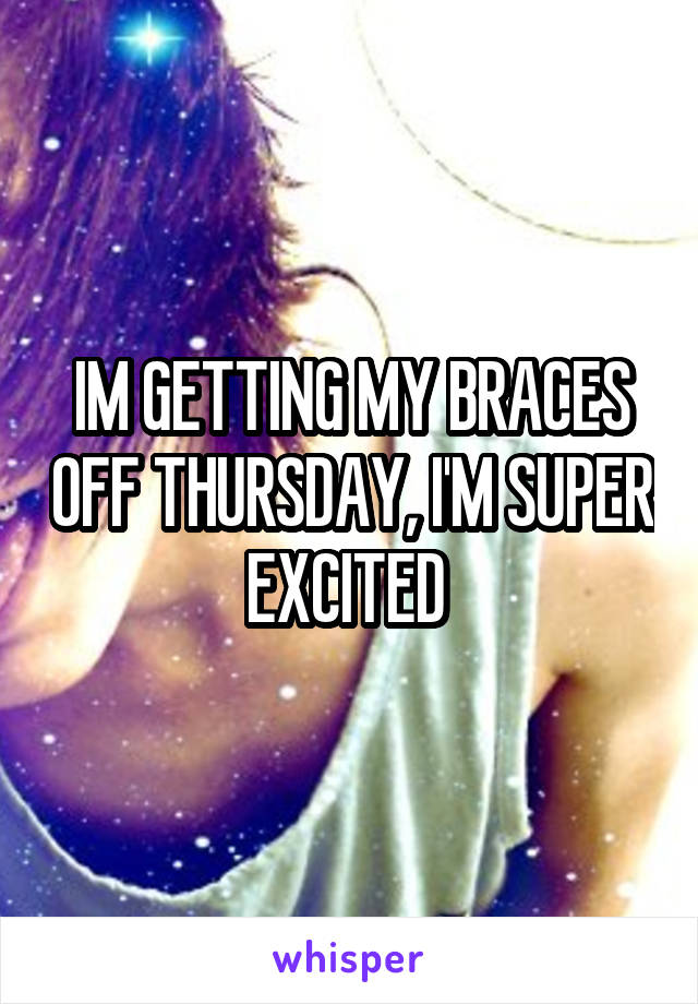 IM GETTING MY BRACES OFF THURSDAY, I'M SUPER EXCITED 