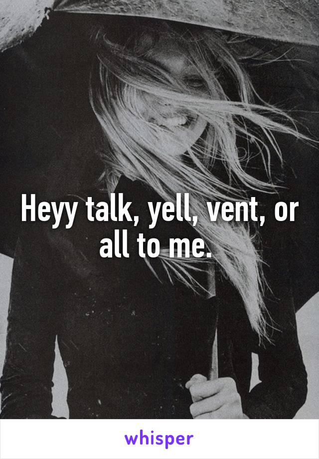 Heyy talk, yell, vent, or all to me. 