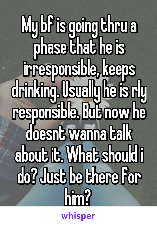 My bf is going thru a phase that he is irresponsible, keeps drinking. Usually he is rly responsible. But now he doesnt wanna talk about it. What should i do? Just be there for him? 