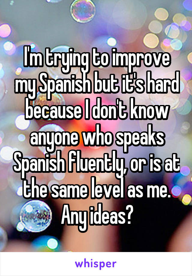 I'm trying to improve my Spanish but it's hard because I don't know anyone who speaks Spanish fluently, or is at the same level as me. Any ideas?