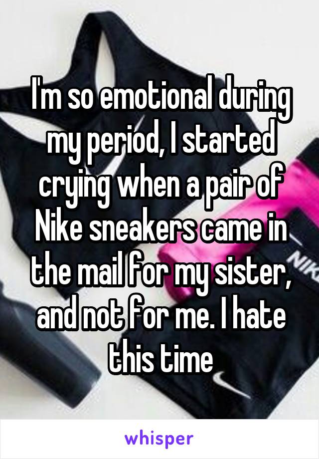 I'm so emotional during my period, I started crying when a pair of Nike sneakers came in the mail for my sister, and not for me. I hate this time