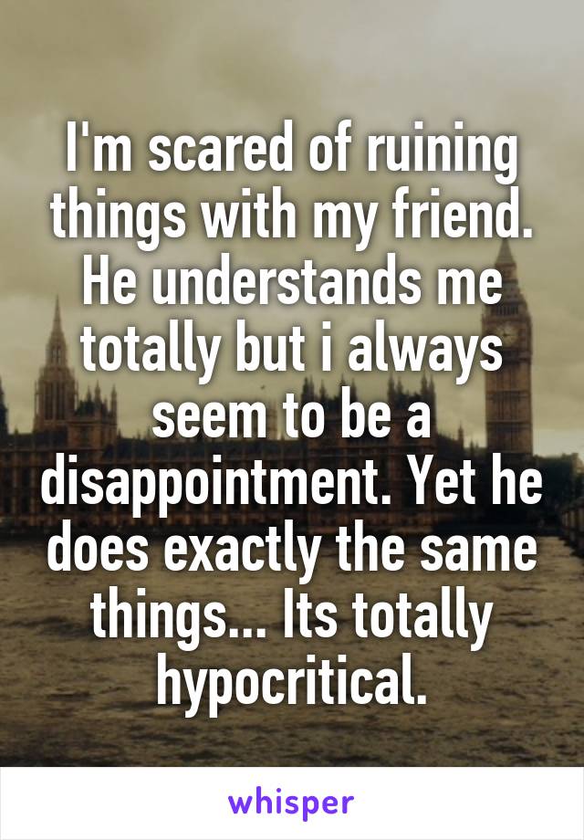 I'm scared of ruining things with my friend. He understands me totally but i always seem to be a disappointment. Yet he does exactly the same things... Its totally hypocritical.