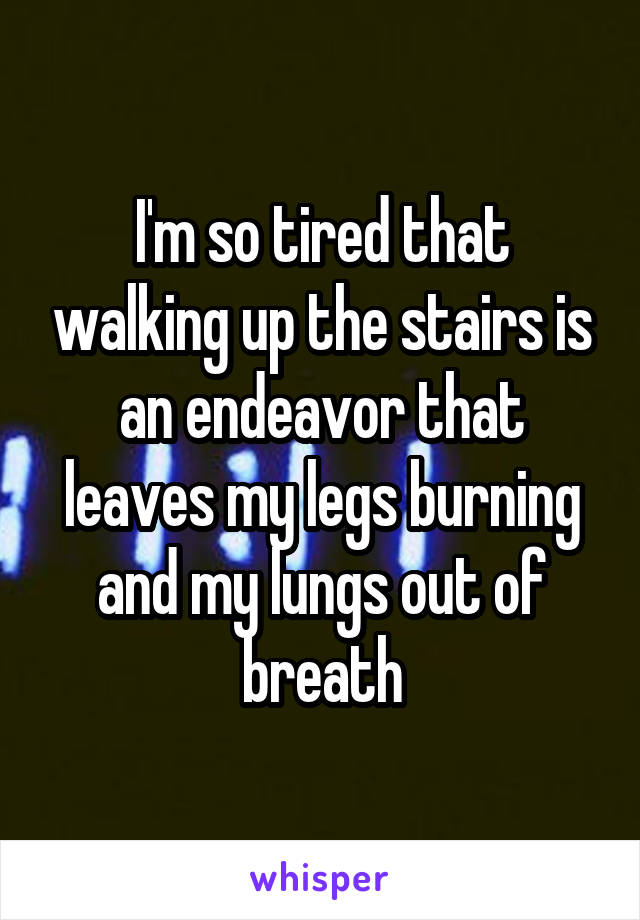 I'm so tired that walking up the stairs is an endeavor that leaves my legs burning and my lungs out of breath