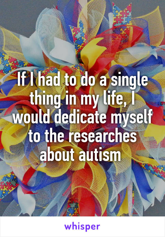 If I had to do a single thing in my life, I would dedicate myself to the researches about autism 