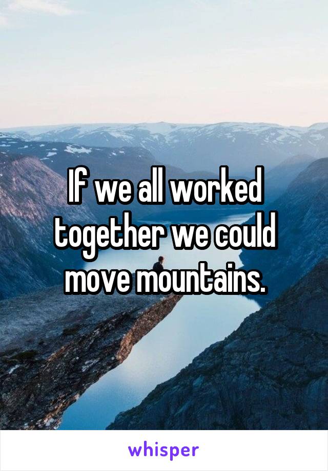 If we all worked together we could move mountains.