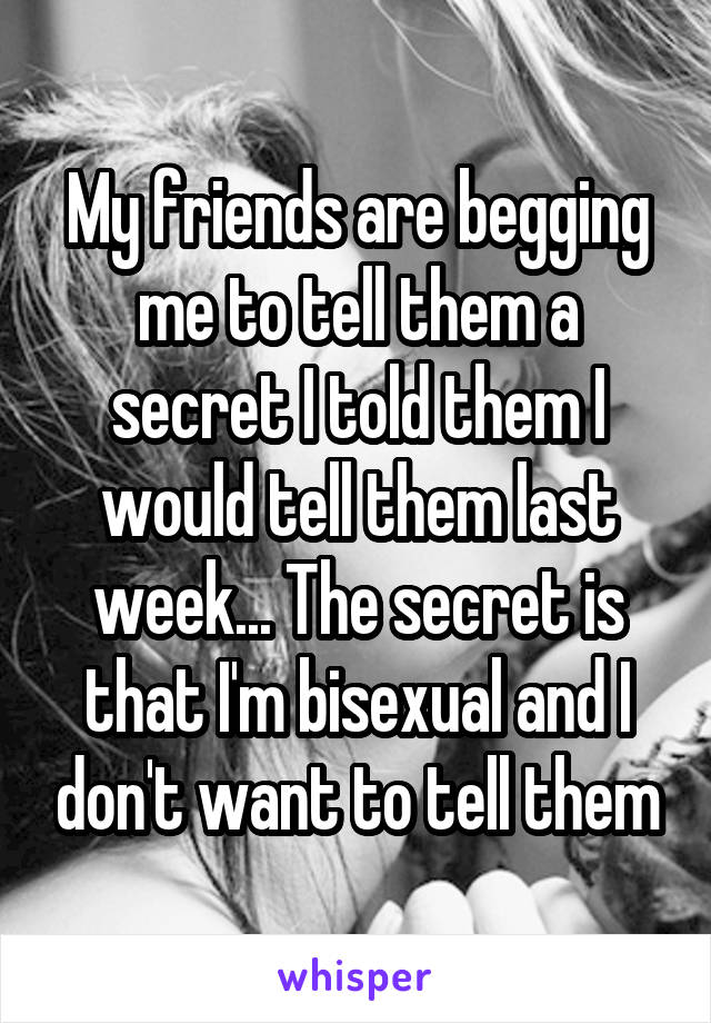 My friends are begging me to tell them a secret I told them I would tell them last week... The secret is that I'm bisexual and I don't want to tell them