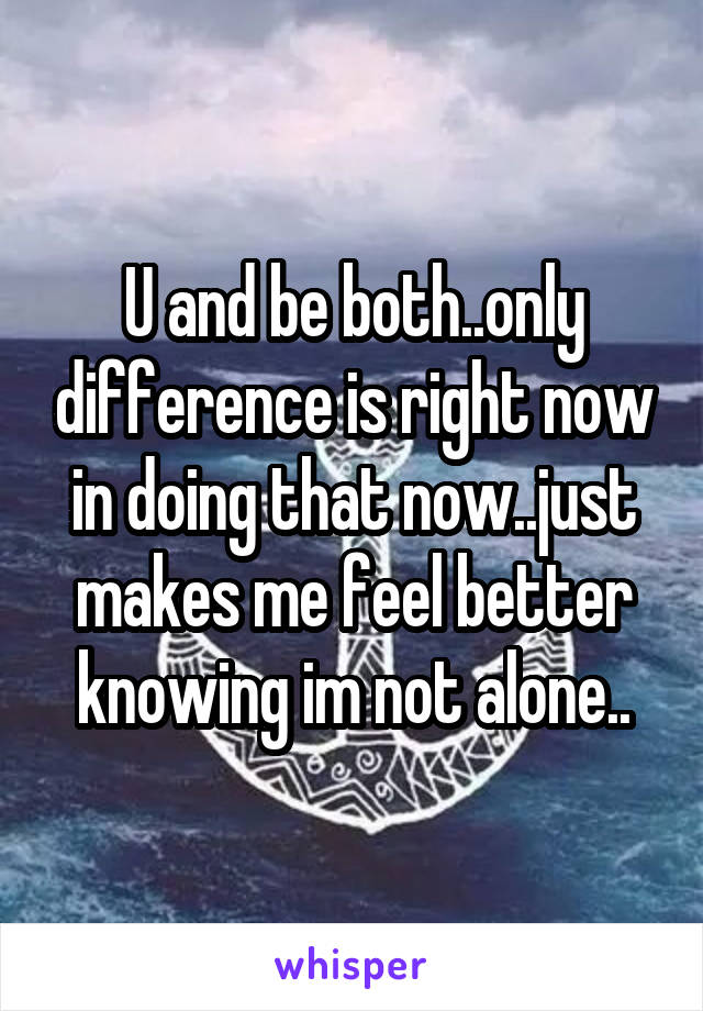 U and be both..only difference is right now in doing that now..just makes me feel better knowing im not alone..