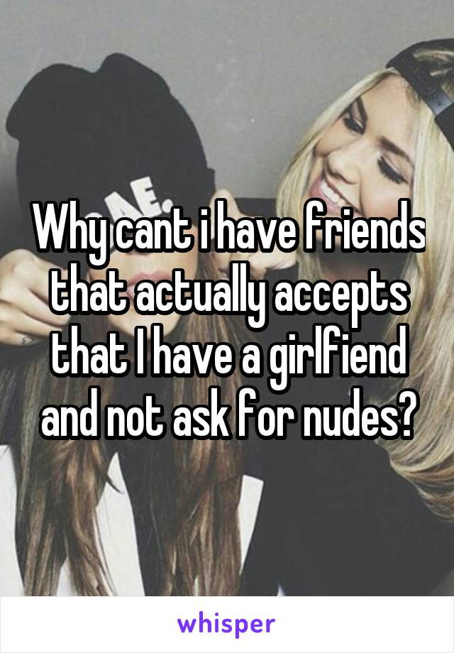 Why cant i have friends that actually accepts that I have a girlfiend and not ask for nudes?