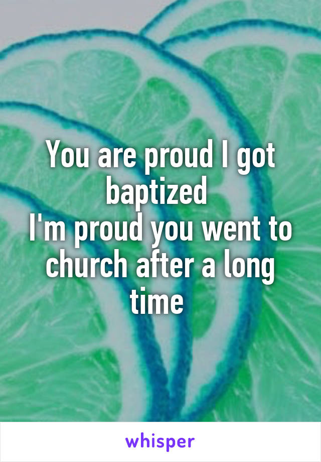 You are proud I got baptized 
I'm proud you went to church after a long time 