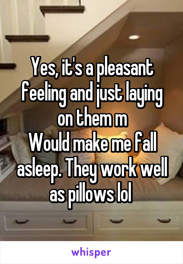 Yes, it's a pleasant feeling and just laying on them m
Would make me fall asleep. They work well as pillows lol 