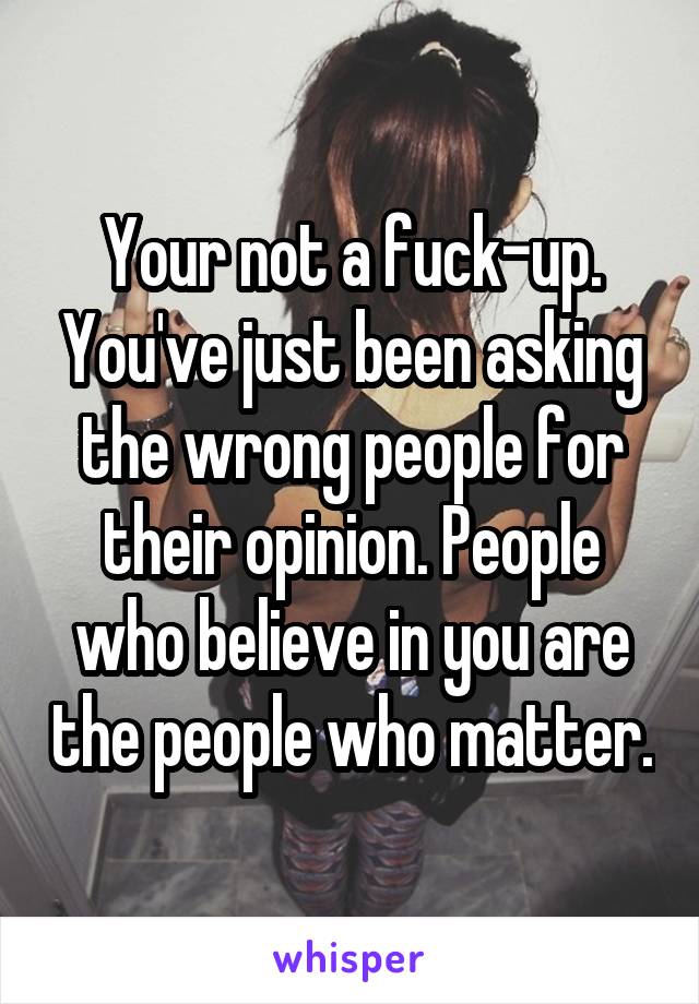 Your not a fuck-up. You've just been asking the wrong people for their opinion. People who believe in you are the people who matter.