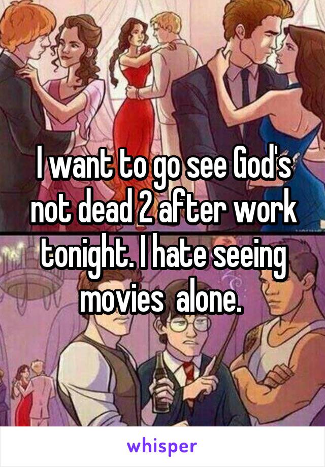 I want to go see God's not dead 2 after work tonight. I hate seeing movies  alone. 