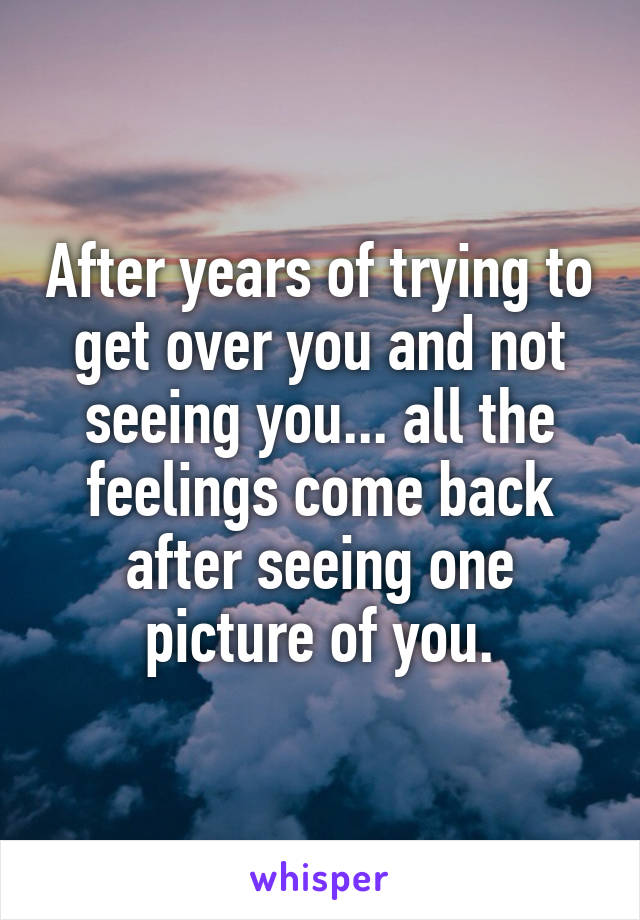 After years of trying to get over you and not seeing you... all the feelings come back after seeing one picture of you.