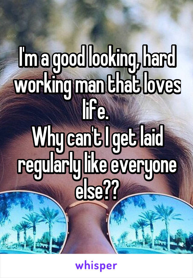 I'm a good looking, hard working man that loves life. 
Why can't I get laid regularly like everyone else??
