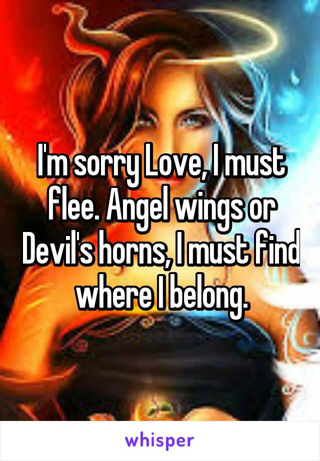 I'm sorry Love, I must flee. Angel wings or Devil's horns, I must find where I belong.