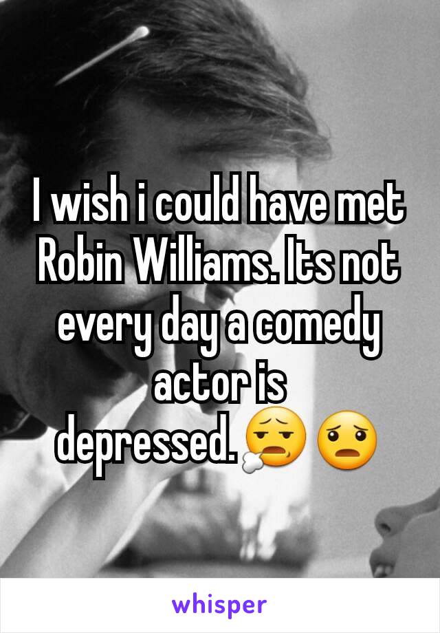 I wish i could have met Robin Williams. Its not every day a comedy actor is depressed.😧😦