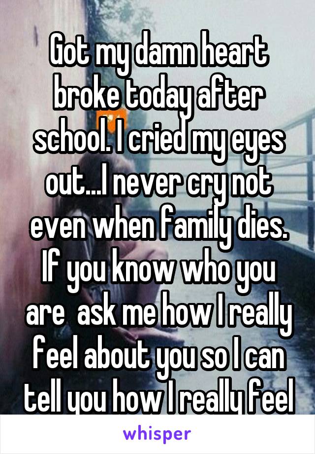 Got my damn heart broke today after school. I cried my eyes out...I never cry not even when family dies. If you know who you are  ask me how I really feel about you so I can tell you how I really feel