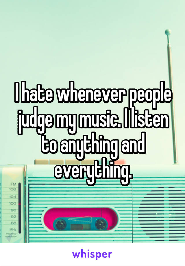 I hate whenever people judge my music. I listen to anything and everything.