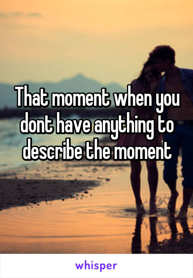 That moment when you dont have anything to describe the moment
