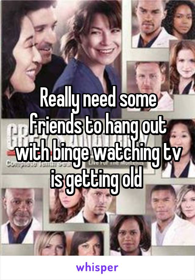 Really need some friends to hang out with binge watching tv is getting old 