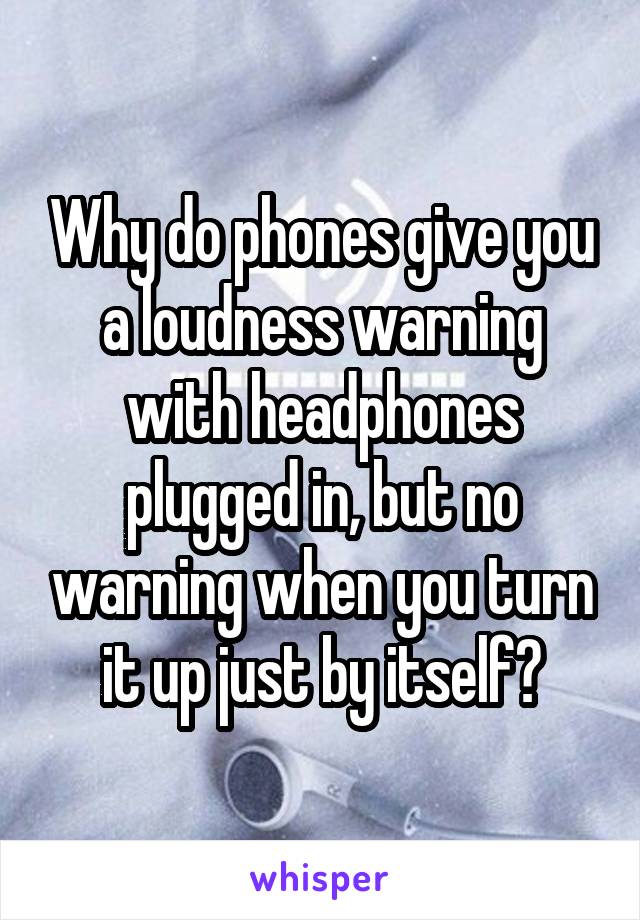 Why do phones give you a loudness warning with headphones plugged in, but no warning when you turn it up just by itself?