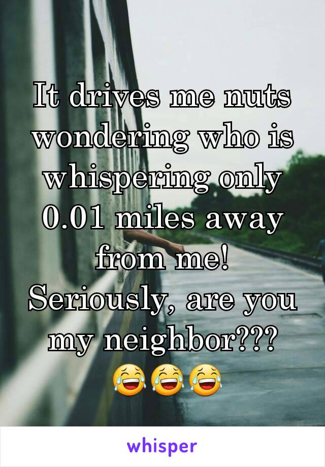 It drives me nuts wondering who is whispering only 0.01 miles away from me! Seriously, are you my neighbor???
 😂😂😂