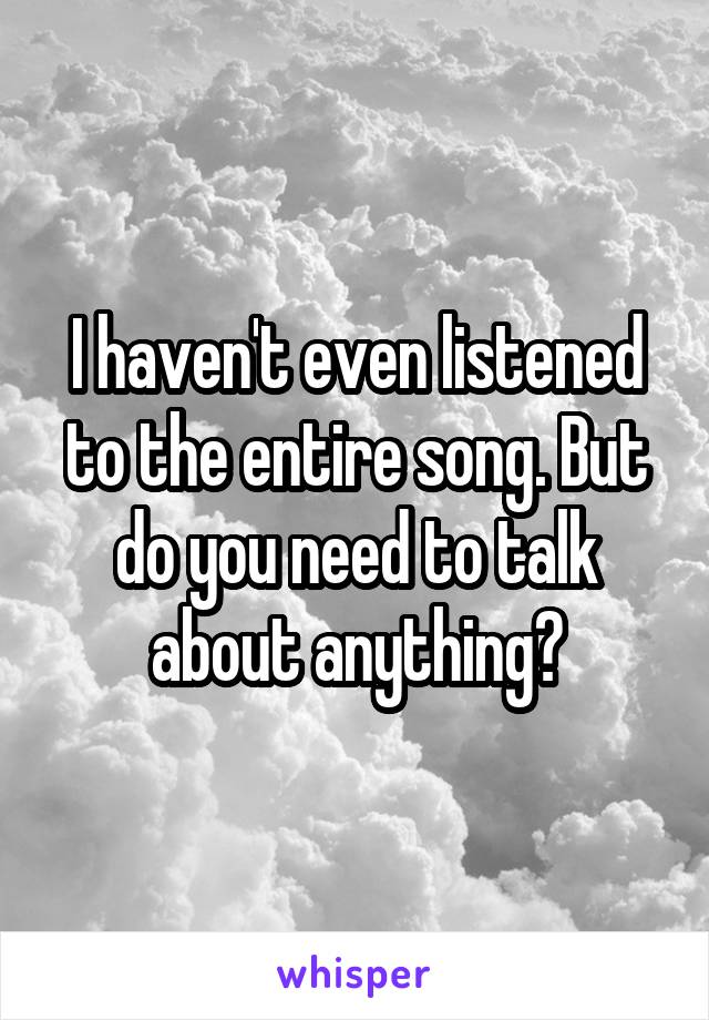 I haven't even listened to the entire song. But do you need to talk about anything?