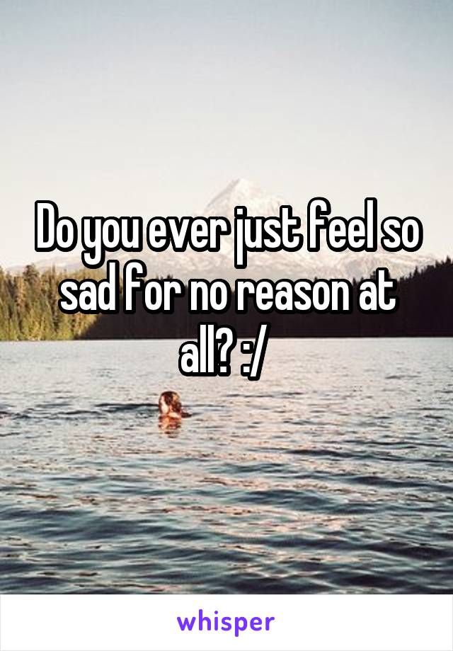 Do you ever just feel so sad for no reason at all? :/ 
