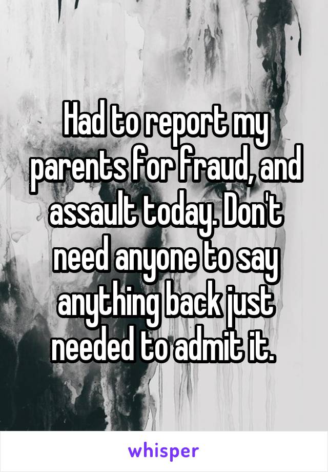 Had to report my parents for fraud, and assault today. Don't need anyone to say anything back just needed to admit it. 