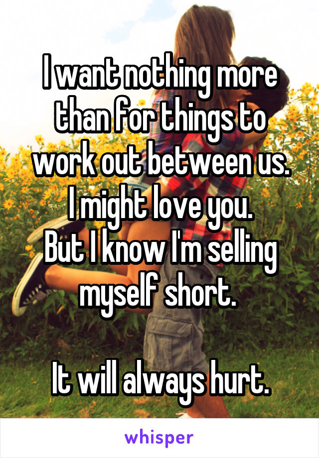 I want nothing more than for things to work out between us.
I might love you.
But I know I'm selling myself short. 

It will always hurt.