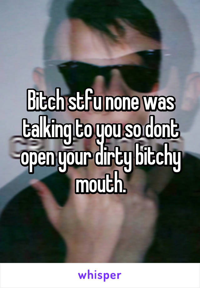 Bitch stfu none was talking to you so dont open your dirty bitchy mouth.