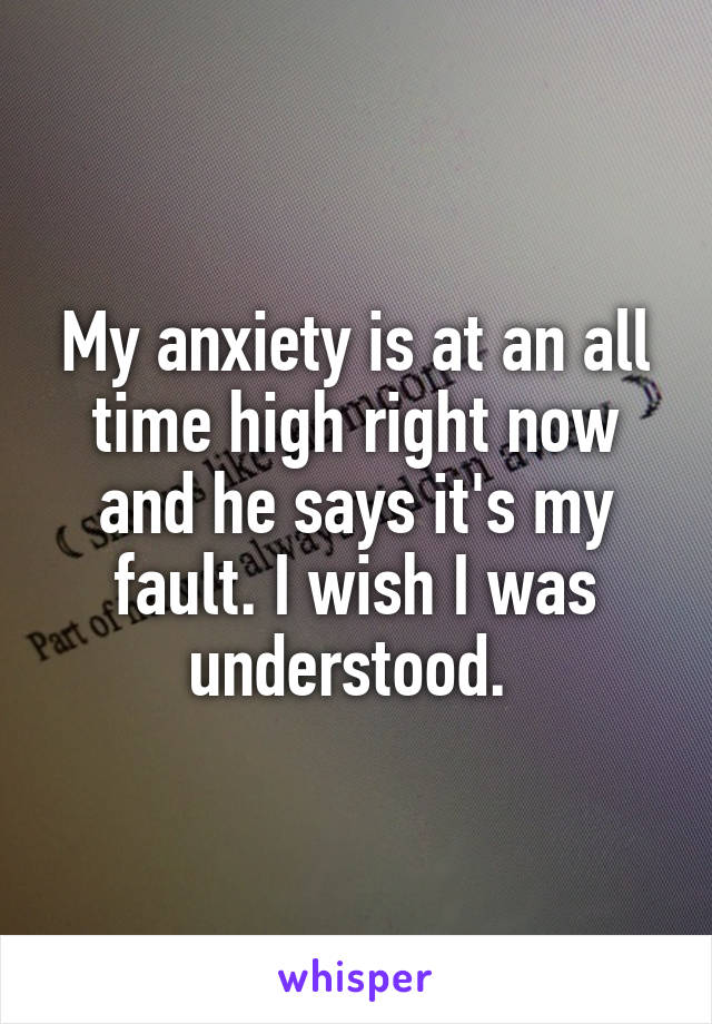 My anxiety is at an all time high right now and he says it's my fault. I wish I was understood. 