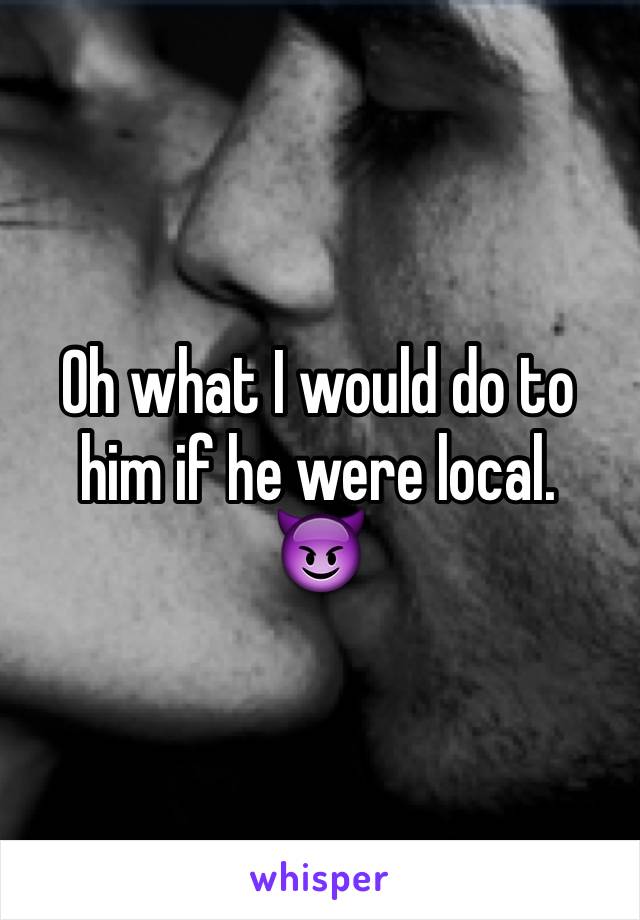 Oh what I would do to him if he were local. 
😈