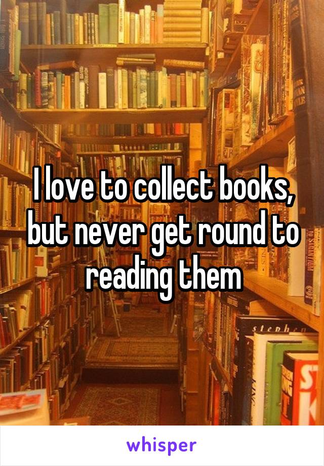 I love to collect books, but never get round to reading them