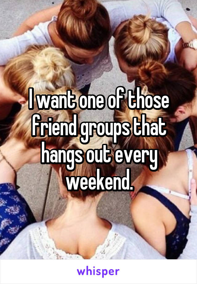 I want one of those friend groups that hangs out every weekend.