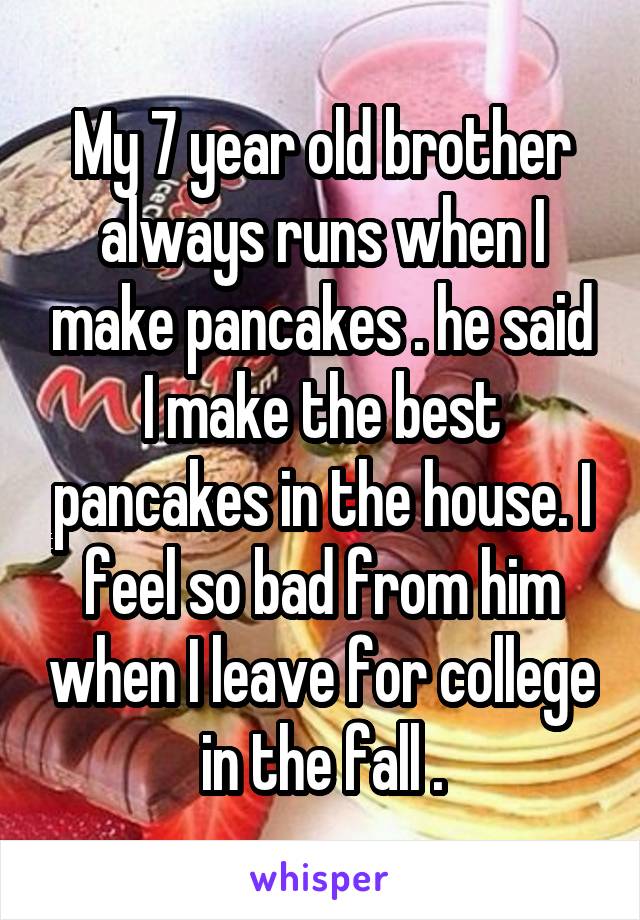 My 7 year old brother always runs when I make pancakes . he said I make the best pancakes in the house. I feel so bad from him when I leave for college in the fall .