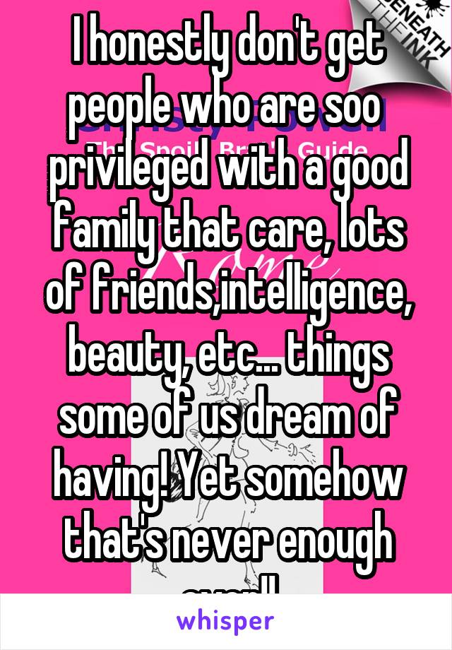 I honestly don't get people who are soo  privileged with a good family that care, lots of friends,intelligence, beauty, etc... things some of us dream of having! Yet somehow that's never enough ever!!