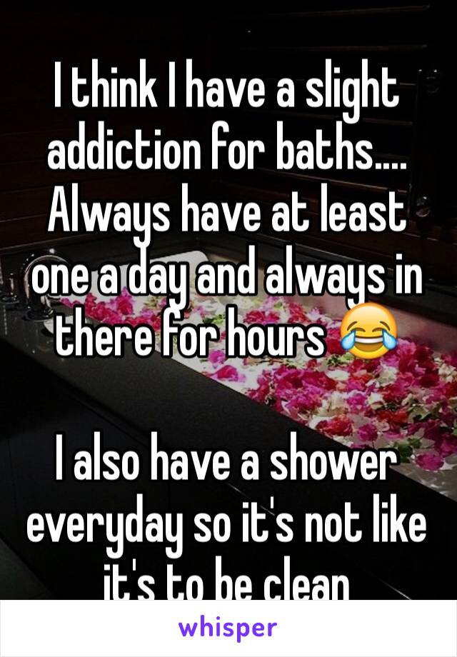 I think I have a slight addiction for baths....
Always have at least one a day and always in there for hours 😂

I also have a shower everyday so it's not like it's to be clean