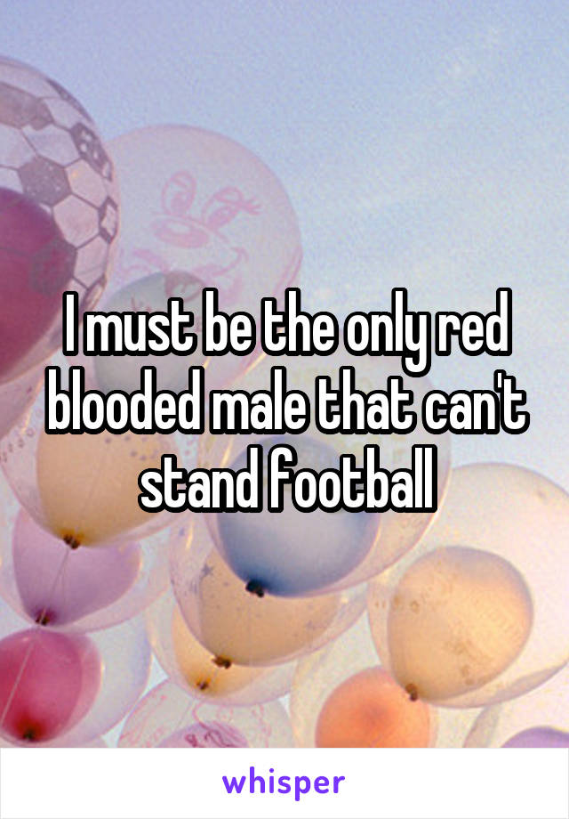 I must be the only red blooded male that can't stand football