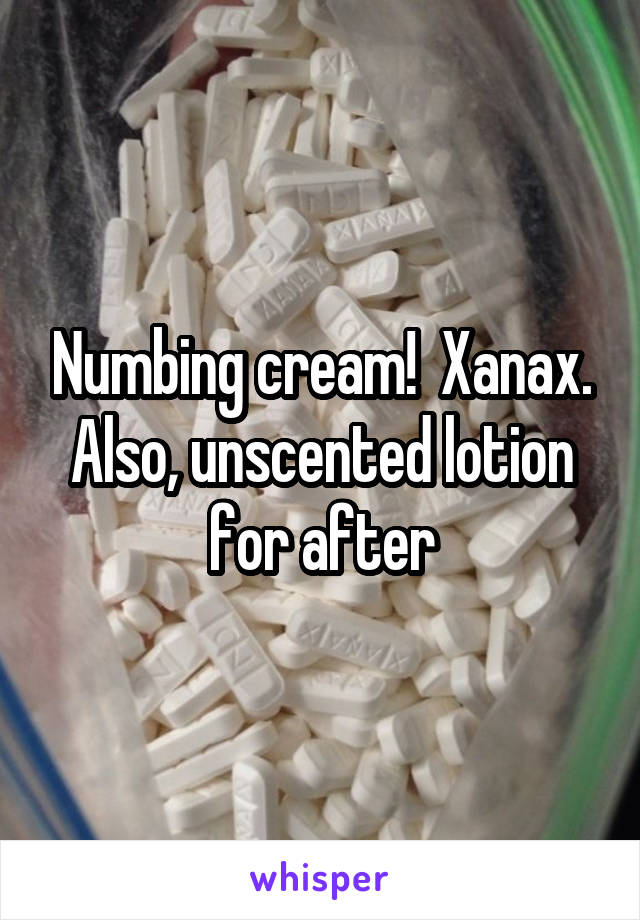 Numbing cream!  Xanax. Also, unscented lotion for after