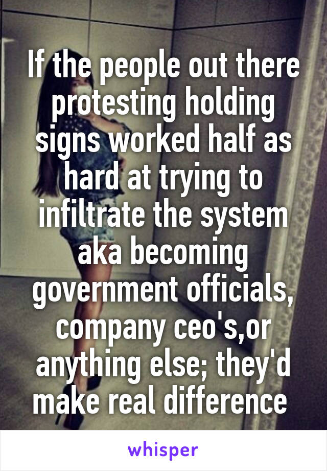 If the people out there protesting holding signs worked half as hard at trying to infiltrate the system aka becoming government officials, company ceo's,or anything else; they'd make real difference 