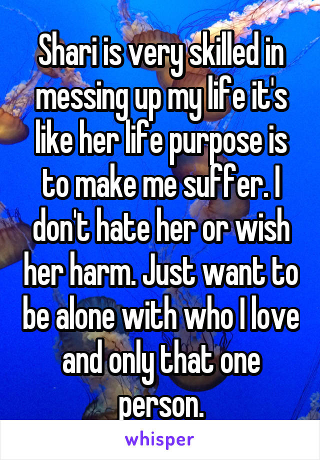 Shari is very skilled in messing up my life it's like her life purpose is to make me suffer. I don't hate her or wish her harm. Just want to be alone with who I love and only that one person.