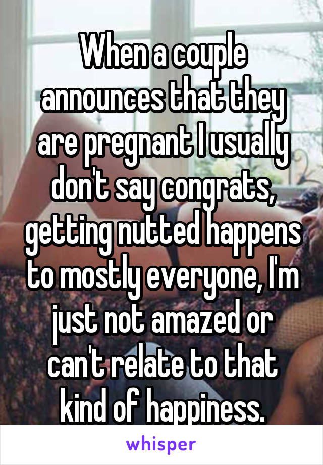 When a couple announces that they are pregnant I usually don't say congrats, getting nutted happens to mostly everyone, I'm just not amazed or can't relate to that kind of happiness.