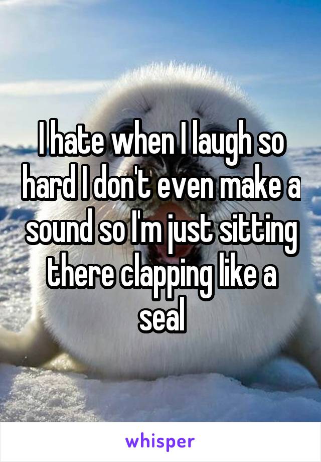 I hate when I laugh so hard I don't even make a sound so I'm just sitting there clapping like a seal