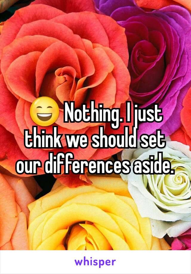 😄 Nothing. I just think we should set our differences aside.