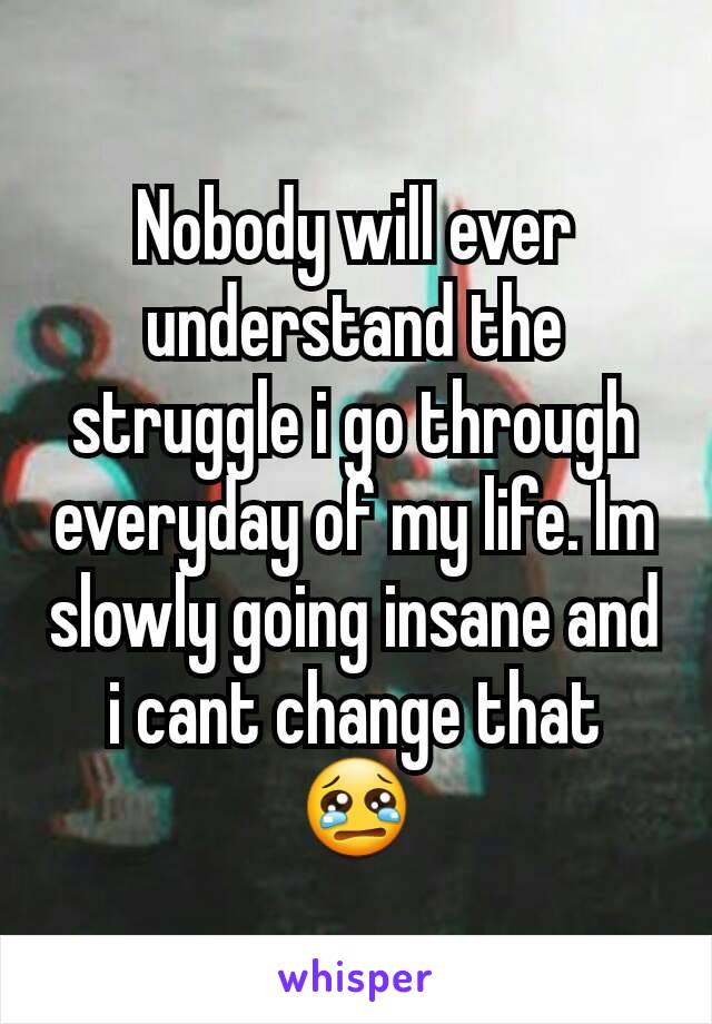 Nobody will ever understand the struggle i go through everyday of my life. Im slowly going insane and i cant change that 😢