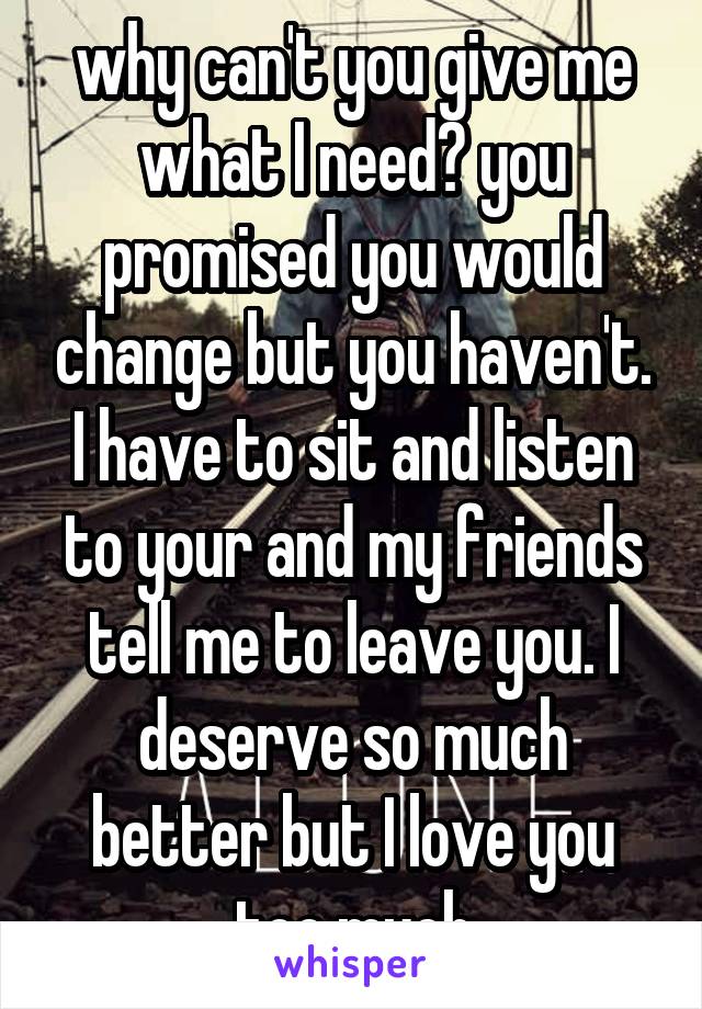 why can't you give me what I need? you promised you would change but you haven't. I have to sit and listen to your and my friends tell me to leave you. I deserve so much better but I love you too much