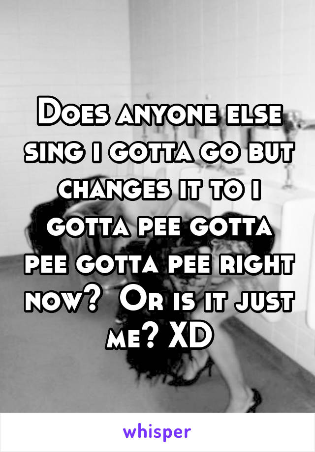 Does anyone else sing i gotta go but changes it to i gotta pee gotta pee gotta pee right now?  Or is it just me? XD